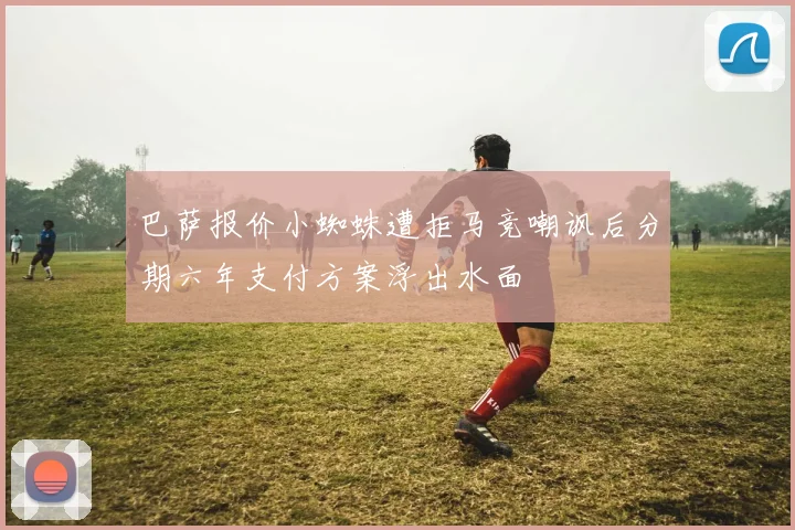 巴萨报价小蜘蛛遭拒马竞嘲讽后分期六年支付方案浮出水面