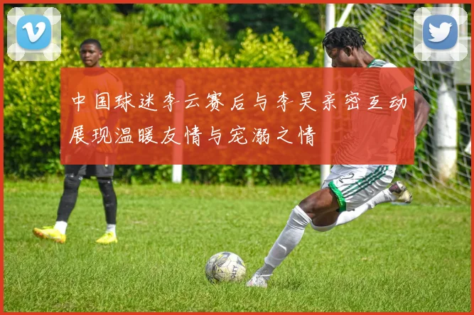 中国球迷李云赛后与李昊亲密互动展现温暖友情与宠溺之情