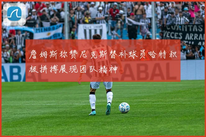 詹姆斯称赞尼克斯替补球员哈特积极拼搏展现团队精神