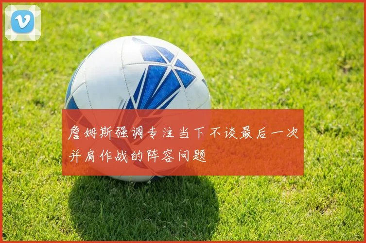 詹姆斯强调专注当下不谈最后一次并肩作战的阵容问题