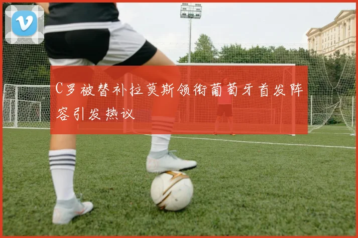 C罗被替补拉莫斯领衔葡萄牙首发阵容引发热议