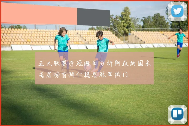 五大联赛夺冠概率分析阿森纳国米高居榜首拜仁稳居冠军热门