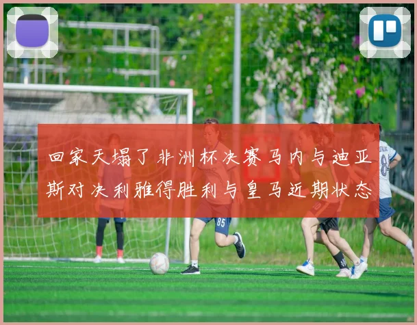 回家天塌了非洲杯决赛马内与迪亚斯对决利雅得胜利与皇马近期状态堪忧