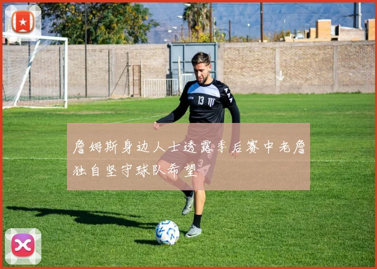 詹姆斯身边人士透露季后赛中老詹独自坚守球队希望