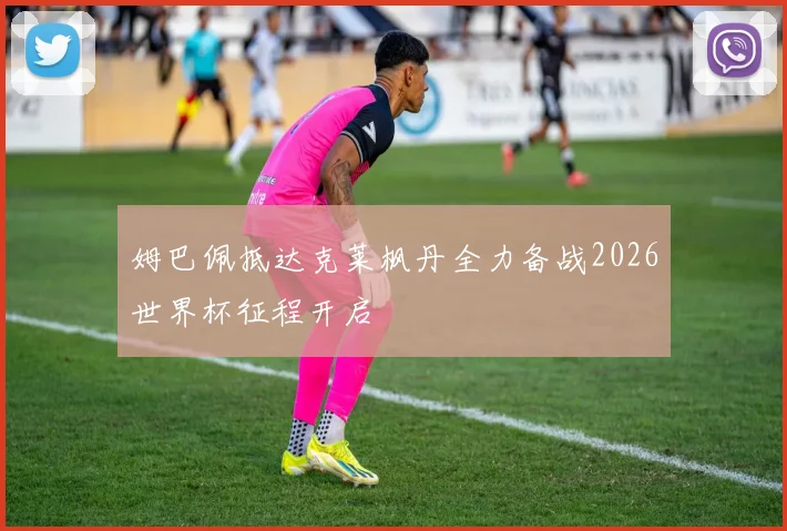 姆巴佩抵达克莱枫丹全力备战2026世界杯征程开启