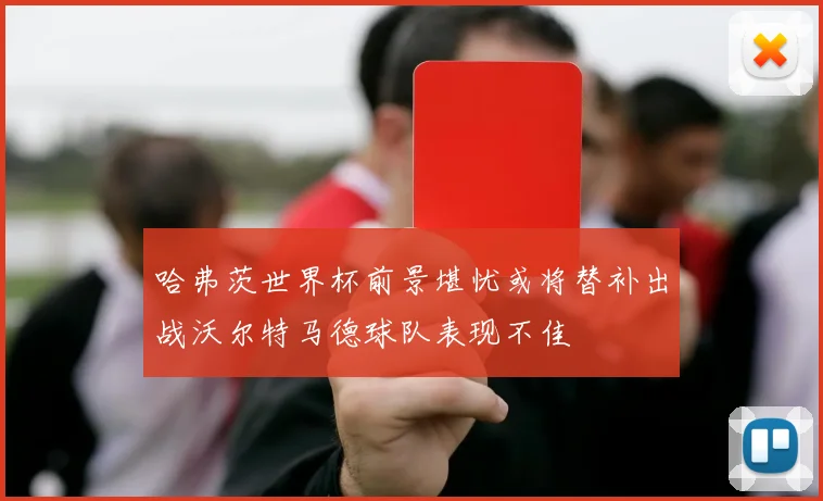 哈弗茨世界杯前景堪忧或将替补出战沃尔特马德球队表现不佳