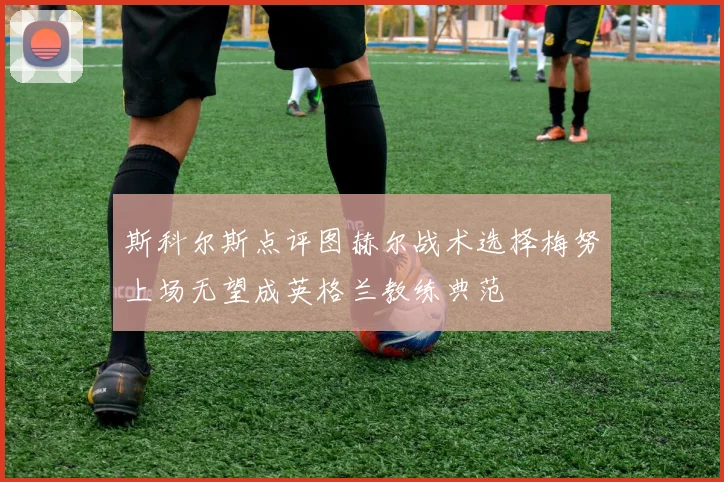 斯科尔斯点评图赫尔战术选择梅努上场无望成英格兰教练典范