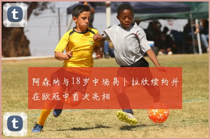 阿森纳与18岁中场易卜拉欣续约并在欧冠中首次亮相