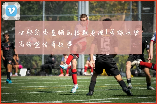 快船新秀基顿瓦格勒身披1号球衣续写哈登传奇故事