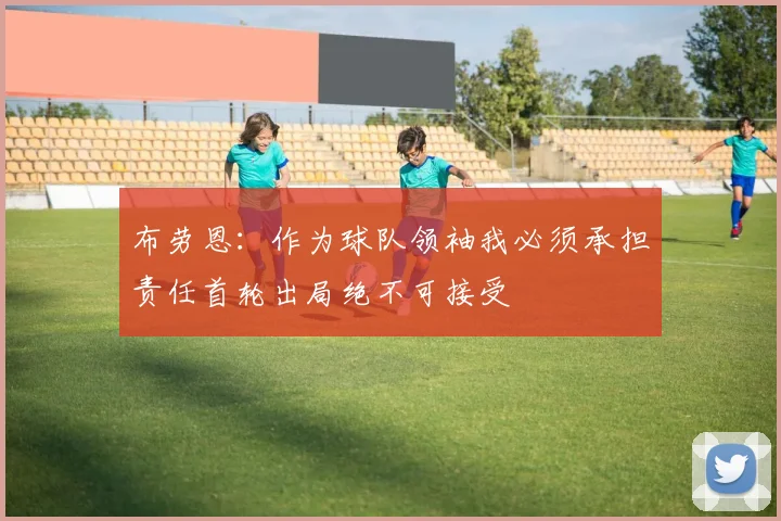 布劳恩：作为球队领袖我必须承担责任首轮出局绝不可接受