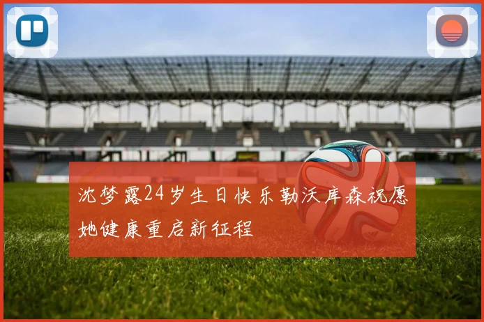 沈梦露24岁生日快乐勒沃库森祝愿她健康重启新征程