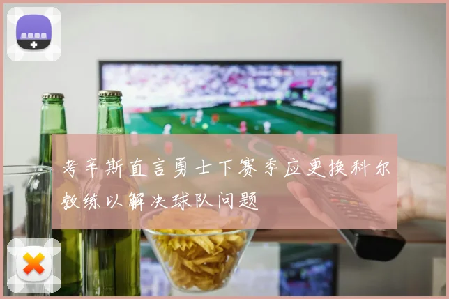 考辛斯直言勇士下赛季应更换科尔教练以解决球队问题