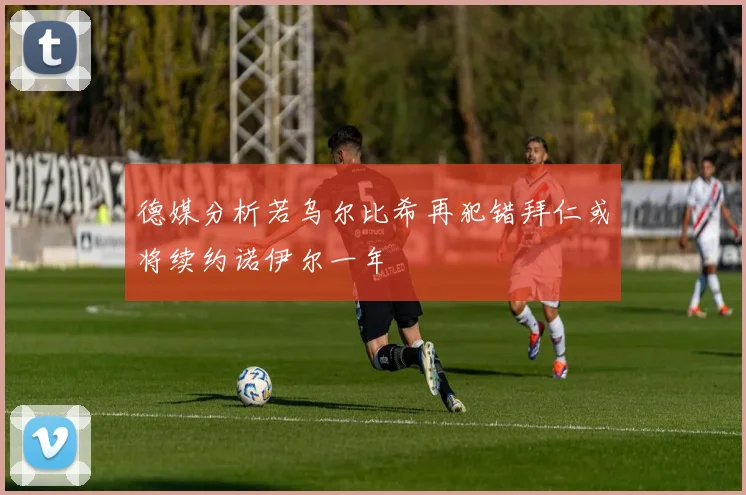 德媒分析若乌尔比希再犯错拜仁或将续约诺伊尔一年