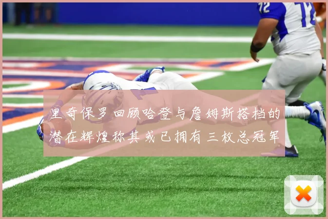 里奇保罗回顾哈登与詹姆斯搭档的潜在辉煌称其或已拥有三枚总冠军戒指