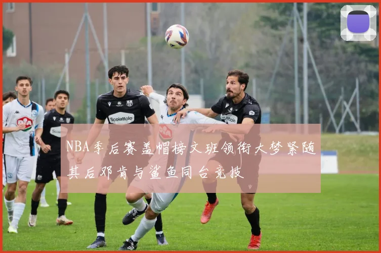 NBA季后赛盖帽榜文班领衔大梦紧随其后邓肯与鲨鱼同台竞技