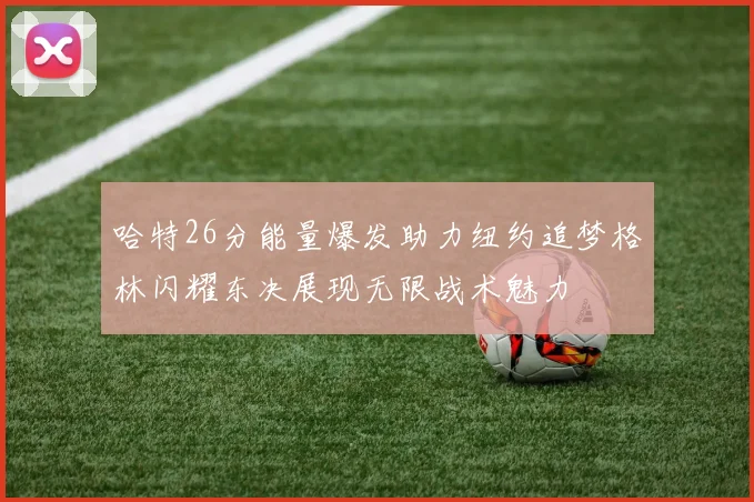 哈特26分能量爆发助力纽约追梦格林闪耀东决展现无限战术魅力