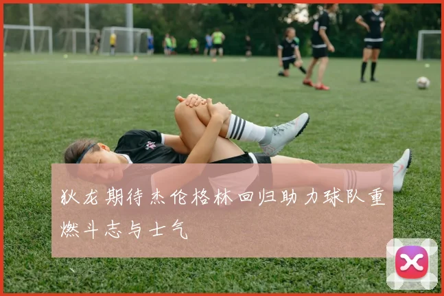 狄龙期待杰伦格林回归助力球队重燃斗志与士气
