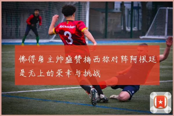 佛得角主帅盛赞梅西称对阵阿根廷是无上的荣幸与挑战